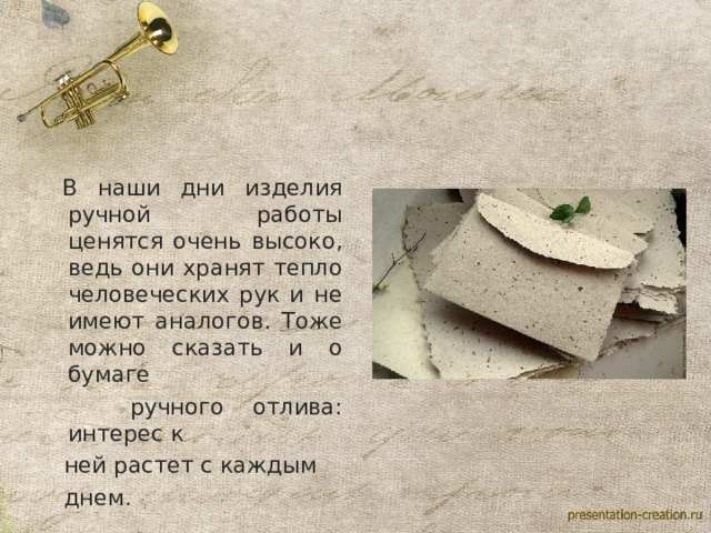  В наши дни изделия ручной работы ценятся очень высоко, ведь они хранят тепло человеческих рук и не имеют аналогов. Тоже можно сказать и о бумаге  ручного отлива: интерес к  ней растет с каждым  днем. 