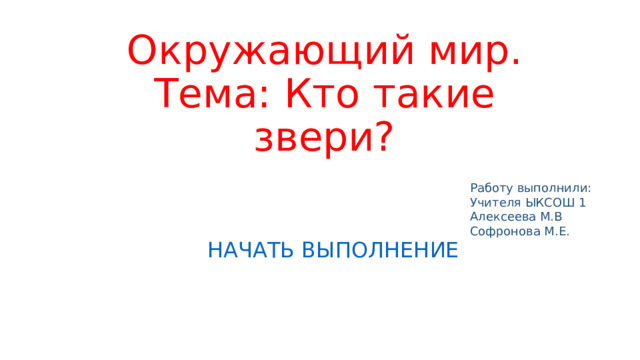 Окружающий мир.  Тема: Кто такие звери? Работу выполнили: Учителя ЫКСОШ 1 Алексеева М.В Софронова М.Е. НАЧАТЬ ВЫПОЛНЕНИЕ 