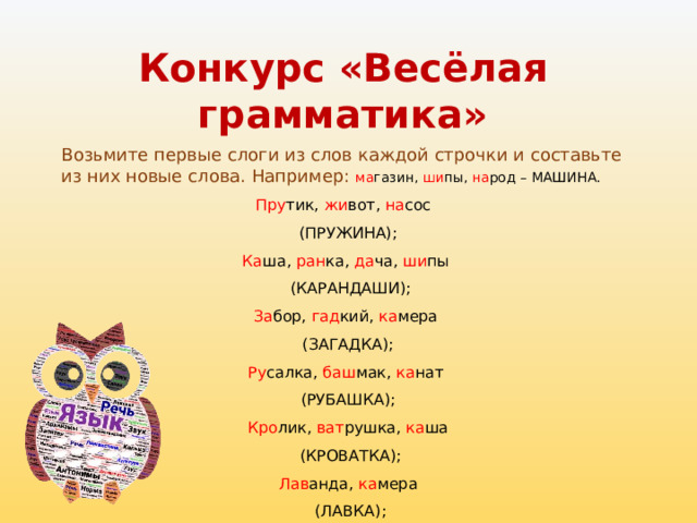 Конкурс «Весёлая грамматика»   Возьмите первые слоги из слов каждой строчки и составьте из них новые слова. Например: ма газин, ши пы, на род – МАШИНА. Пру тик, жи вот, на сос (ПРУЖИНА); Ка ша, ран ка, да ча, ши пы  (КАРАНДАШИ); За бор, гад кий, ка мера (ЗАГАДКА); Ру салка, баш мак, ка нат (РУБАШКА); Кро лик, ват рушка, ка ша  (КРОВАТКА); Лав анда, ка мера  (ЛАВКА); 