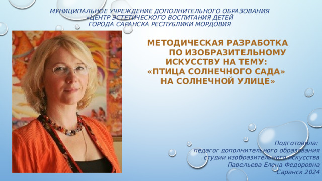 Муниципальное учреждение дополнительного образования  «Центр эстетического воспитания детей  города Саранска Республики Мордовия    Методическая разработка  по изобразительному искусству на тему: «Птица солнечного сада» на Солнечной улице»   Подготовила: педагог дополнительного образования студии изобразительного искусства Павельева Елена Федоровна   Саранск 2024 