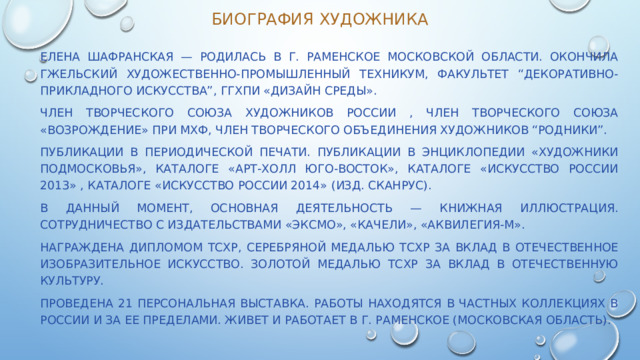 Биография художника  Елена Шафранская — родилась в г. Раменское Московской области. Окончила Гжельский художественно-промышленный техникум, факультет “Декоративно-прикладного искусства”, ГГХПИ «Дизайн среды».  Член Творческого Союза Художников России , член творческого союза «Возрождение» при МХФ, член творческого объединения художников “Родники”.  Публикации в периодической печати. Публикации в энциклопедии «Художники Подмосковья», каталоге «Арт-Холл Юго-Восток», каталоге «Искусство России 2013» , каталоге «Искусство России 2014» (изд. Сканрус).  В данный момент, основная деятельность — книжная иллюстрация. Сотрудничество с издательствами «Эксмо», «Качели», «Аквилегия-М».  Награждена Дипломом ТСХР, Серебряной медалью ТСХР за вклад в отечественное изобразительное искусство. Золотой медалью ТСХР за вклад в отечественную культуру.  Проведена 21 персональная выставка. Работы находятся в частных коллекциях в России и за ее пределами. Живет и работает в г. Раменское (Московская область). 