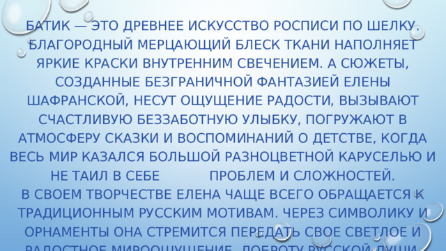 Батик — это древнее искусство росписи по шелку. Благородный мерцающий блеск ткани наполняет яркие краски внутренним свечением. А сюжеты, созданные безграничной фантазией Елены Шафранской, несут ощущение радости, вызывают счастливую беззаботную улыбку, погружают в атмосферу сказки и воспоминаний о детстве, когда весь мир казался большой разноцветной каруселью и не таил в себе проблем и сложностей.  В своем творчестве Елена чаще всего обращается к традиционным русским мотивам. Через символику и орнаменты она стремится передать свое светлое и радостное мироощущение, доброту русской души. Герои сказок, русские красавицы, волшебные птицы, ученые коты оживают в работах автора. 