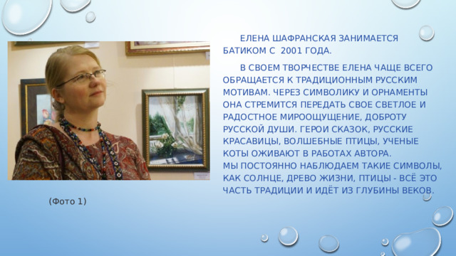  Елена Шафранская занимается Батиком с 2001 года.  В своем творчестве Елена чаще всего обращается к традиционным русским мотивам. Через символику и орнаменты она стремится передать свое светлое и радостное мироощущение, доброту русской души. Герои сказок, русские красавицы, волшебные птицы, ученые коты оживают в работах автора. Мы постоянно наблюдаем такие символы, как солнце, древо жизни, птицы - всё это часть традиции и идёт из глубины веков.   (Фото 1) 