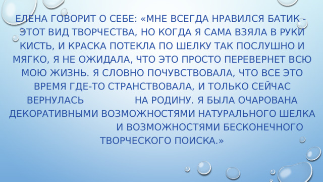Елена говорит о себе: «Мне всегда нравился батик - этот вид творчества, но когда я сама взяла в руки кисть, и краска потекла по шелку так послушно и мягко, я не ожидала, что это просто перевернет всю мою жизнь. Я словно почувствовала, что все это время где-то странствовала, и только сейчас вернулась на Родину. Я была очарована декоративными возможностями натурального шелка и возможностями бесконечного творческого поиска.» 
