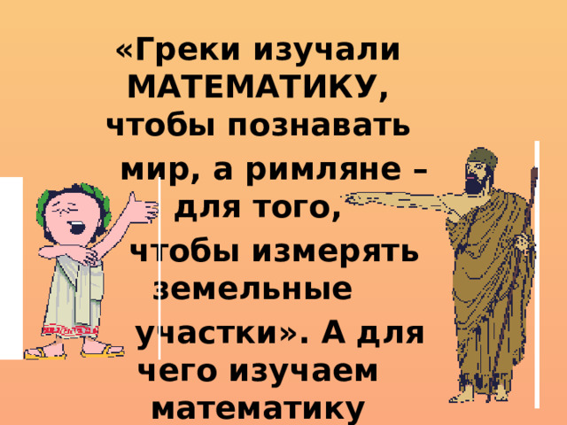 «Греки изучали МАТЕМАТИКУ, чтобы познавать  мир, а римляне – для того,  чтобы измерять земельные  участки». А для чего изучаем математику  мы?
