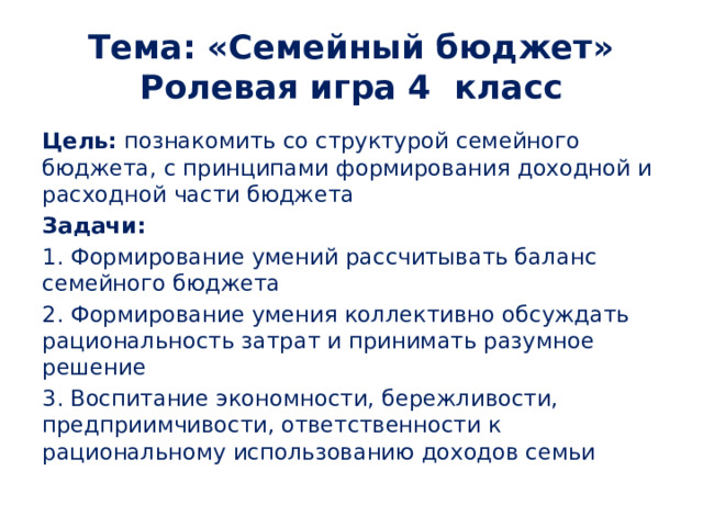 Тема: «Семейный бюджет»  Ролевая игра 4 класс Цель: познакомить со структурой семейного бюджета, с принципами формирования доходной и расходной части бюджета Задачи: 1. Формирование умений рассчитывать баланс семейного бюджета 2. Формирование умения коллективно обсуждать рациональность затрат и принимать разумное решение 3. Воспитание экономности, бережливости, предприимчивости, ответственности к рациональному использованию доходов семьи 