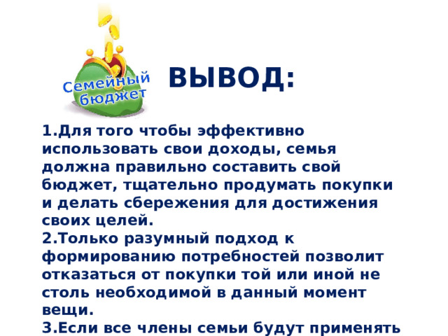 ВЫВОД: Для того чтобы эффективно использовать свои доходы, семья должна правильно составить свой бюджет, тщательно продумать покупки и делать сбережения для достижения своих целей. Только разумный подход к формированию потребностей позволит отказаться от покупки той или иной не столь необходимой в данный момент вещи. Если все члены семьи будут применять способы экономии семейного бюджета, то за год расходы можно сократить на несколько тысяч рублей. 