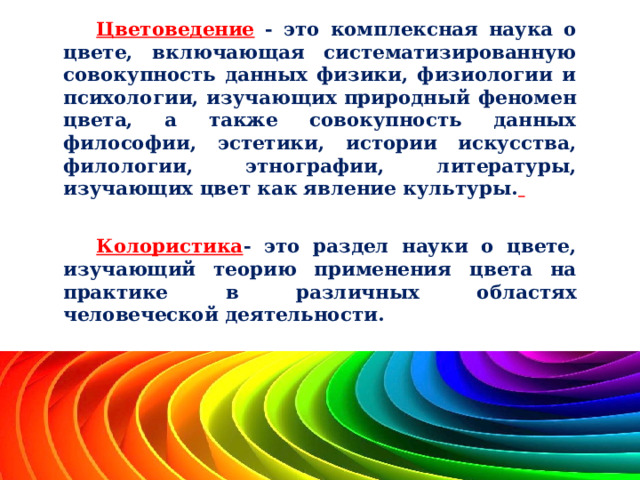 Цветоведение - это комплексная наука о цвете, включающая систематизированную совокупность данных физики, физиологии и психологии, изучающих природный феномен цвета, а также совокупность данных философии, эстетики, истории искусства, филологии, этнографии, литературы, изучающих цвет как явление культуры.   Колористика - это раздел науки о цвете, изучающий теорию применения цвета на практике в различных областях человеческой деятельности. 