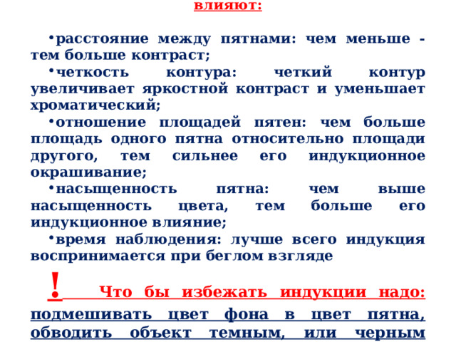 На меру индукционного окрашивания влияют:  расстояние между пятнами: чем меньше - тем больше контраст; четкость контура: четкий контур увеличивает яркостной контраст и уменьшает хроматический; отношение площадей пятен: чем больше площадь одного пятна относительно площади другого, тем сильнее его индукционное окрашивание; насыщенность пятна: чем выше насыщенность цвета, тем больше его индукционное влияние; время наблюдения: лучше всего индукция воспринимается при беглом взгляде !  Что бы избежать индукции надо: подмешивать цвет фона в цвет пятна, обводить объект темным, или черным контуром. 