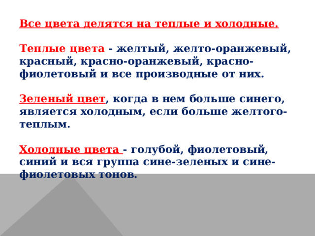 Все цвета делятся на теплые и холодные.  Теплые цвета - желтый, желто-оранжевый, красный, красно-оранжевый, красно-фиолетовый и все производные от них.  Зеленый цвет , когда в нем больше синего, является холодным, если больше желтого-теплым.  Холодные цвета - голубой, фиолетовый, синий и вся группа сине-зеленых и сине-фиолетовых тонов.   