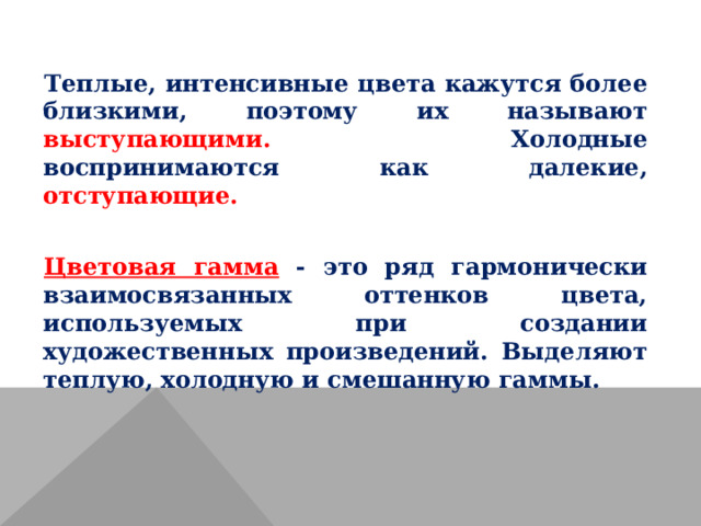 Теплые, интенсивные цвета кажутся более близкими, поэтому их называют выступающими. Холодные воспринимаются как далекие, отступающие. Цветовая гамма  - это ряд гармонически взаимосвязанных оттенков цвета, используемых при создании художественных произведений. Выделяют теплую, холодную и смешанную гаммы. 