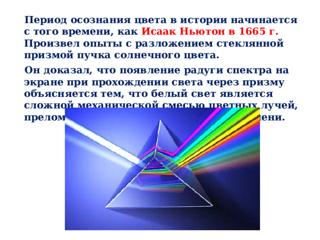 Период осознания цвета в истории начинается с того времени, как Исаак Ньютон в 1665 г. Произвел опыты с разложением стеклянной призмой пучка солнечного цвета. Он доказал, что появление радуги спектра на экране при прохождении света через призму объясняется тем, что белый свет является сложной механической смесью цветных лучей, преломляющихся в стекле в разной степени. 