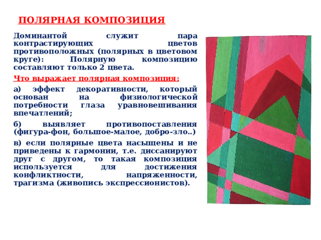 ПОЛЯРНАЯ КОМПОЗИЦИЯ Доминантой служит пара контрастирующих цветов противоположных (полярных в цветовом круге): Полярную композицию составляют только 2 цвета. Что выражает полярная композиция: а) эффект декоративности, который основан на физиологической потребности глаза уравновешивания впечатлений; б) выявляет противопоставления (фигура-фон, большое-малое, добро-зло..) в) если полярные цвета насыщены и не приведены к гармонии, т.е. диссанируют друг с другом, то такая композиция используется для достижения конфликтности, напряженности, трагизма (живопись экспрессионистов). 