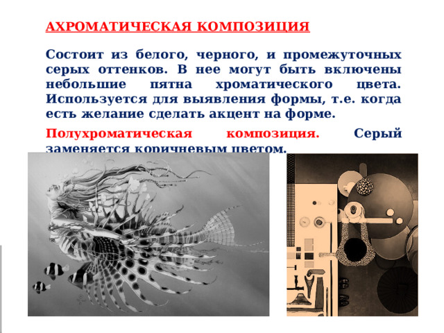 АХРОМАТИЧЕСКАЯ КОМПОЗИЦИЯ Состоит из белого, черного, и промежуточных серых оттенков. В нее могут быть включены небольшие пятна хроматического цвета. Используется для выявления формы, т.е. когда есть желание сделать акцент на форме. Полухроматическая композиция. Серый заменяется коричневым цветом. 