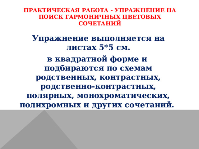 ПРАКТИЧЕСКАЯ РАБОТА - УПРАЖНЕНИЕ НА ПОИСК ГАРМОНИЧНЫХ ЦВЕТОВЫХ СОЧЕТАНИЙ   Упражнение выполняется на листах 5*5 см. в квадратной форме и подбираются по схемам родственных, контрастных, родственно-контрастных, полярных, монохроматических, полихромных и других сочетаний. 