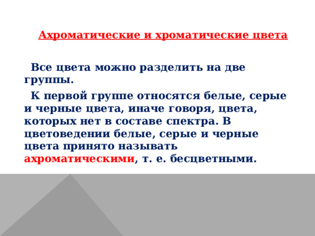 Ахроматические и хроматические цвета Все цвета можно разделить на две группы. К первой группе относятся белые, серые и черные цвета, иначе говоря, цвета, которых нет в составе спектра. В цветоведении белые, серые и черные цвета принято называть ахроматическими , т. е. бесцветными. 