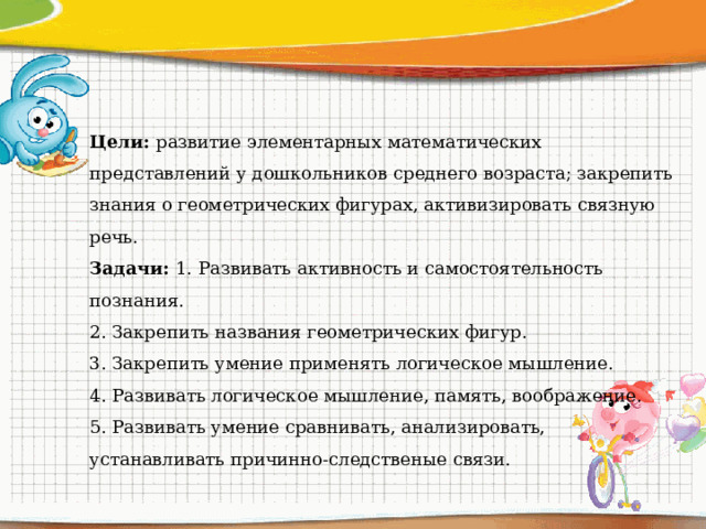 Цели: развитие элементарных математических представлений у дошкольников среднего возраста; закрепить знания о геометрических фигурах, активизировать связную речь. Задачи: 1. Развивать активность и самостоятельность познания. 2. Закрепить названия геометрических фигур. 3. Закрепить умение применять логическое мышление. 4. Развивать логическое мышление, память, воображение. 5. Развивать умение сравнивать, анализировать, устанавливать причинно-следственые связи.