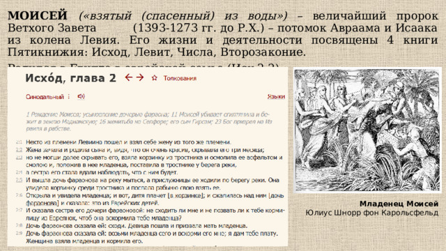 МОИСЕЙ («взятый (спасенный) из воды») – величайший пророк Ветхого Завета (1393-1273 гг. до Р.Х.) – потомок Авраама и Исаака из колена Левия. Его жизни и деятельности посвящены 4 книги Пятикнижия: Исход, Левит, Числа, Второзаконие. Родился в Египте в еврейской семье (Исх 2:2) Младенец Моисей Юлиус Шнорр фон Карольсфельд 