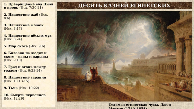 1. Превращение вод Нила в кровь (Исх. 7:20-21)   2. Нашествие жаб (Исх. 8:6)   3. Нашествие мошек  (Исх. 8:17)   4. Нашествие пёсьих мух  (Исх. 8:24)   5. Мор скота (Исх. 9:6)   6. Болезни на людях и скоте – язвы и нарывы (Исх. 9:10)   7. Град и огонь между градом (Исх. 9:23-24)   8. Нашествие саранчи  (Исх. 10:13-15)   9. Тьма (Исх. 10:22)   10. Смерть первенцев  (Исх. 12:29) ДЕСЯТЬ КАЗНЕЙ ЕГИПЕТСКИХ Седьмая египетская чума. Джон Мартин (1789–1854) 