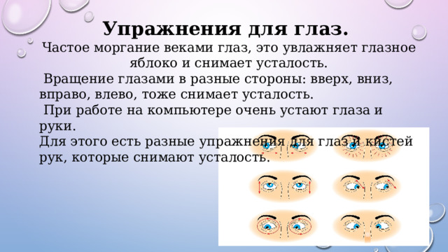 Упражнения для глаз. Частое моргание веками глаз, это увлажняет глазное яблоко и снимает усталость.  Вращение глазами в разные стороны: вверх, вниз, вправо, влево, тоже снимает усталость.  При работе на компьютере очень устают глаза и руки. Для этого есть разные упражнения для глаз и кистей рук, которые снимают усталость. 