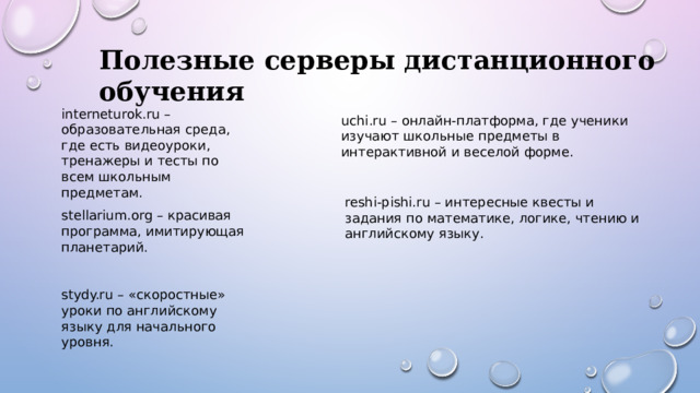 Полезные серверы дистанционного обучения interneturok.ru – образовательная среда, где есть видеоуроки, тренажеры и тесты по всем школьным предметам. uchi.ru – онлайн-платформа, где ученики изучают школьные предметы в интерактивной и веселой форме. reshi-pishi.ru – интересные квесты и задания по математике, логике, чтению и английскому языку. stellarium.org – красивая программа, имитирующая планетарий. stydy.ru – «скоростные» уроки по английскому языку для начального уровня. 