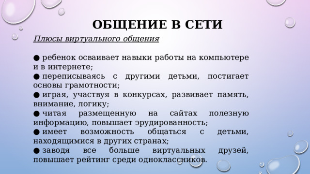ОБЩЕНИЕ В СЕТИ Плюсы виртуального общения ●  ребенок осваивает навыки работы на компьютере и в интернете; ●  переписываясь с другими детьми, постигает основы грамотности; ●  играя, участвуя в конкурсах, развивает память, внимание, логику; ●  читая размещенную на сайтах полезную информацию, повышает эрудированность; ●  имеет возможность общаться с детьми, находящимися в других странах; ●  заводя все больше виртуальных друзей, повышает рейтинг среди одноклассников. 