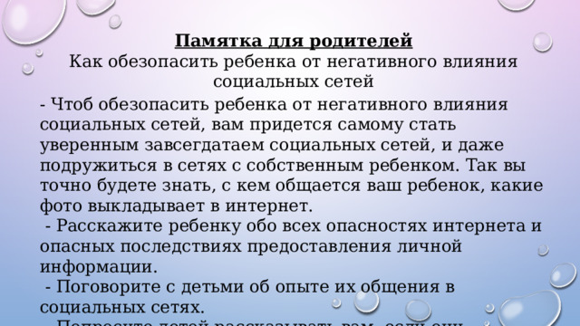 Памятка для родителей Как обезопасить ребенка от негативного влияния социальных сетей - Чтоб обезопасить ребенка от негативного влияния социальных сетей, вам придется самому стать уверенным завсегдатаем социальных сетей, и даже подружиться в сетях с собственным ребенком. Так вы точно будете знать, с кем общается ваш ребенок, какие фото выкладывает в интернет.  - Расскажите ребенку обо всех опасностях интернета и опасных последствиях предоставления личной информации.  - Поговорите с детьми об опыте их общения в социальных сетях. - Попросите детей рассказывать вам, если они столкнутся на этих сайтах с чем-либо, что вызывает у них беспокойство, неудобство или страх. 