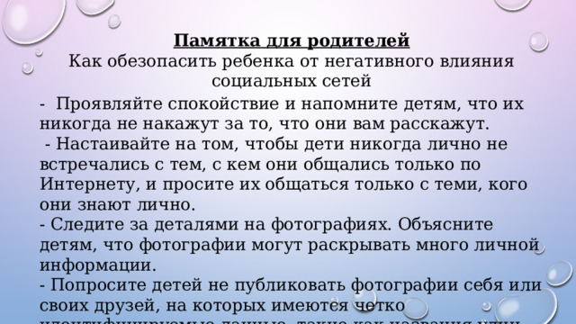 Памятка для родителей Как обезопасить ребенка от негативного влияния социальных сетей - Проявляйте спокойствие и напомните детям, что их никогда не накажут за то, что они вам расскажут.  - Настаивайте на том, чтобы дети никогда лично не встречались с тем, с кем они общались только по Интернету, и просите их общаться только с теми, кого они знают лично. - Следите за деталями на фотографиях. Объясните детям, что фотографии могут раскрывать много личной информации. - Попросите детей не публиковать фотографии себя или своих друзей, на которых имеются четко идентифицируемые данные, такие как названия улиц, государственные номера автомобилей или название школы на одежде. 