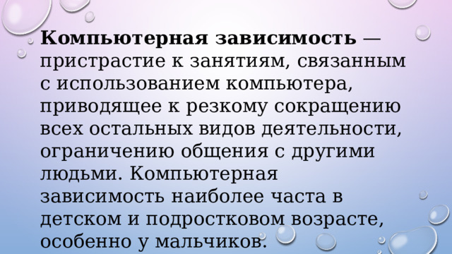 Компьютерная зависимость  — пристрастие к занятиям, связанным с использованием компьютера, приводящее к резкому сокращению всех остальных видов деятельности, ограничению общения с другими людьми. Компьютерная зависимость  наиболее часта в детском и подростковом возрасте, особенно у мальчиков. 
