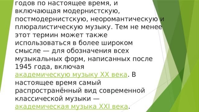 Современная классическая музыка  ( англ .   contemporary classical music ) —  музыка , написанная с середины 1970-х годов по настоящее время, и включающая модернистскую, постмодернистскую, неоромантическую и плюралистическую музыку. Тем не менее этот термин может также использоваться в более широком смысле — для обозначения всех музыкальных форм, написанных после 1945 года, включая  академическую музыку XX века . В настоящее время самый распространённый вид современной классической музыки —  академическая музыка XXI века . 