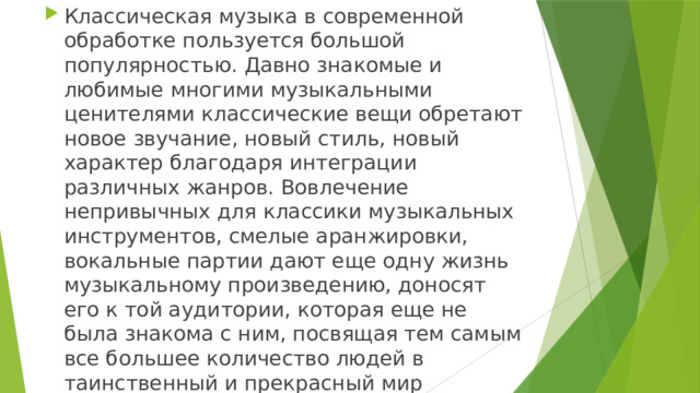 Классическая музыка в современной обработке пользуется большой популярностью. Давно знакомые и любимые многими музыкальными ценителями классические вещи обретают новое звучание, новый стиль, новый характер благодаря интеграции различных жанров. Вовлечение непривычных для классики музыкальных инструментов, смелые аранжировки, вокальные партии дают еще одну жизнь музыкальному произведению, доносят его к той аудитории, которая еще не была знакома с ним, посвящая тем самым все большее количество людей в таинственный и прекрасный мир классики. 