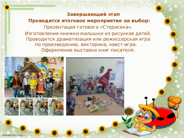    Завершающий этап  Проводится итоговое мероприятие на выбор:  Презентация готового «Сторисека».  Изготовление книжки-малышки из рисунков детей.  Проводится драматизация или режиссерская игра  по произведению, викторина, квест-игра.  Оформление выставки книг писателя. 