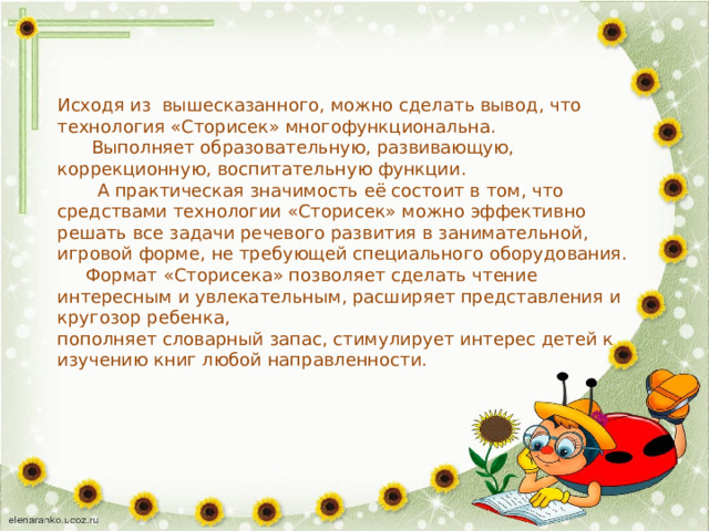 Исходя из вышесказанного, можно сделать вывод, что технология «Сторисек» многофункциональна.  Выполняет образовательную, развивающую, коррекционную, воспитательную функции.  А практическая значимость её состоит в том, что средствами технологии «Сторисек» можно эффективно решать все задачи речевого развития в занимательной, игровой форме, не требующей специального оборудования.  Формат «Сторисека» позволяет сделать чтение интересным и увлекательным, расширяет представления и кругозор ребенка, пополняет словарный запас, стимулирует интерес детей к изучению книг любой направленности. 