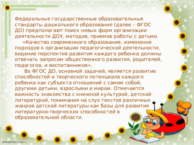 Федеральные государственные образовательные стандарты дошкольного образования (далее – ФГОС ДО) предполагают поиск новых форм организации деятельности ДОУ, методов, приемов работы с детьми.  «Качество современного образования, изменение подходов к организации педагогической деятельности, видение перспектив развития каждого ребенка должны отвечать запросам общественного развития, родителей, педагогов, и воспитанников».  Во ФГОС ДО, основной задачей, является развитие способностей и творческого потенциала каждого ребенка как субъекта отношений с самим собой, другими детьми, взрослыми и миром. Отмечается важность знакомства с книжной культурой, детской литературой, понимания на слух текстов различных жанров детской литературы как базы для развития литературно-творческих способностей в образовательной области. 