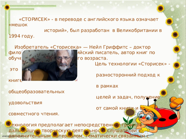  «СТОРИСЕК» - в переводе с английского языка означает «мешок  историй», был разработан в Великобритании в 1994 году.  Изобретатель «Сторисека» — Нейл Гриффитс – доктор филологических наук, английский писатель, автор книг по обучению детей дошкольного возраста.  Цель технологии «Сторисек» -  это  разносторонний подход к книге  в рамках общеобразовательных  целей и задач, получение удовольствия  от самой книги и от совместного чтения. Технология предполагает непосредственное громкое чтение и дальнейшую творческую деятельность слушателей с дополнительным материалом, тематически связанным с прочитанной книгой.  Что находится в «мешке историй» ?  Атрибуты и пособия подобраные таким образом, чтобы помочь детям понять содержание произведения, расширить и закрепить знания по теме  через различные виды деятельности. 