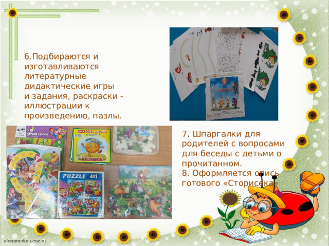 6.Подбираются и изготавливаются литературные дидактические игры и задания, раскраски - иллюстрации к произведению, пазлы. 7 . Шпаргалки для родителей с вопросами для беседы с детьми о прочитанном. 8. Оформляется опись готового «Сторисека» 