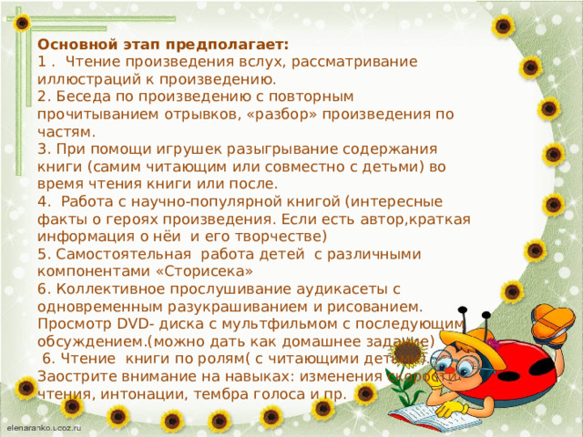 Основной этап предполагает: 1 . Чтение произведения вслух, рассматривание иллюстраций к произведению. 2. Беседа по произведению с повторным прочитыванием отрывков, «разбор» произведения по частям. 3. При помощи игрушек разыгрывание содержания книги (самим читающим или совместно с детьми) во время чтения книги или после. 4. Работа с научно-популярной книгой (интересные факты о героях произведения. Если есть автор,краткая информация о нёи и его творчестве) 5. Самостоятельная работа детей с различными компонентами «Сторисека» 6. Коллективное прослушивание аудикасеты с одновременным разукрашиванием и рисованием. Просмотр DVD- диска с мультфильмом с последующим обсуждением.(можно дать как домашнее задание)  6. Чтение книги по ролям( с читающими детьми). Заострите внимание на навыках: изменения скорости чтения, интонации, тембра голоса и пр. 