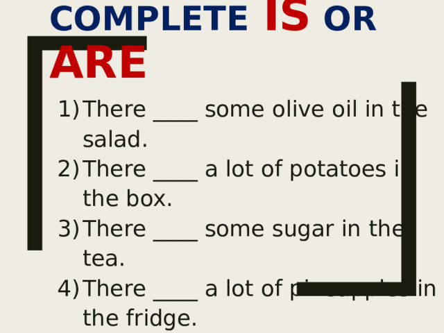 COMPLETE  IS OR ARE There ____ some olive oil in the salad. There ____ a lot of potatoes in the box. There ____ some sugar in the tea. There ____ a lot of pineapples in the fridge. There ____ a lot of tomatoes in the salad. There ____ some flour in the bag. 