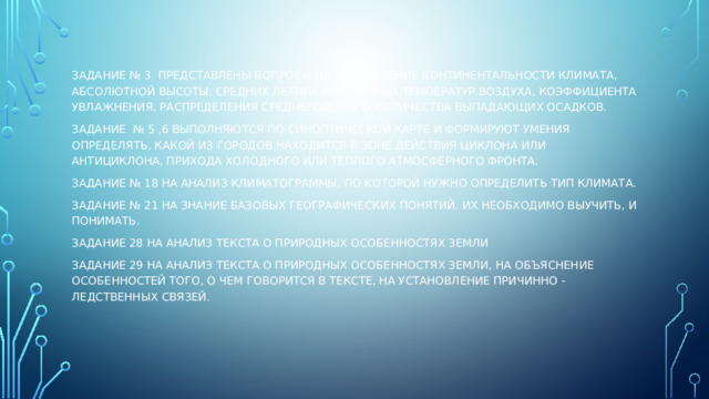 Задание № 3 представлены вопросы на определение континентальности климата, абсолютной высоты, средних летних или зимних температур воздуха, коэффициента увлажнения, распределения среднегодового количества выпадающих осадков. Задание № 5 ,6 выполняются по синоптической карте и формируют умения определять, какой из городов находится в зоне действия циклона или антициклона, прихода холодного или теплого атмосферного фронта. Задание № 18 на анализ климатограммы, по которой нужно определить тип климата. Задание № 21 на знание базовых географических понятий. Их необходимо выучить, и понимать. Задание 28 на анализ текста о природных особенностях Земли Задание 29 на анализ текста о природных особенностях Земли, на объяснение особенностей того, о чем говорится в тексте, на установление причинно -ледственных связей. 
