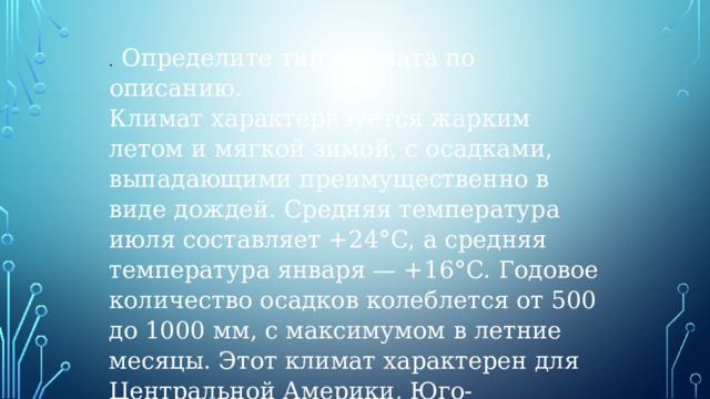 . Определите тип климата по описанию. Климат характеризуется жарким летом и мягкой зимой, с осадками, выпадающими преимущественно в виде дождей. Средняя температура июля составляет +24°C, а средняя температура января — +16°C. Годовое количество осадков колеблется от 500 до 1000 мм, с максимумом в летние месяцы. Этот климат характерен для Центральной Америки, Юго-Восточной Азии и некоторых частей Африки. 