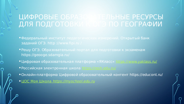 ЦИФРОВЫЕ ОБРАЗОВАТЕЛЬНЫЕ РЕСУРСЫ ДЛЯ ПОДГОТОВКИ К ОГЭ ПО ГЕОГРАФИИ Федеральный институт педагогических измерений. Открытый банк заданий ОГЭ. http ://www.fipi.ru / Решу ОГЭ. Образовательный портал для подготовки к экзаменам https://geooge.sdamgia.ru/ Цифровая образовательная платформа «ЯКласс» https://www.yaklass.ru/ Российская электронная школа https://resh.edu.ru/ Онлайн-платформа Цифровой образовательный контент https://educont.ru/   ЦОС Моя Школа https://myschool.edu.ru 