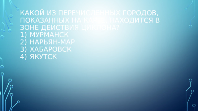 Какой из перечисленных городов, показанных на карте, находится в зоне действия циклона?   1)  Мурманск  2)  Нарьян-Мар  3)  Хабаровск  4)  Якутск   