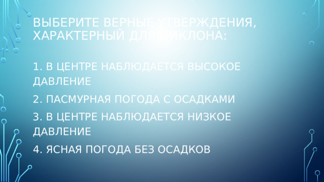 Выберите верные утверждения, характерный для циклона: 1. В центре наблюдается высокое давление 2. Пасмурная погода с осадками 3. В центре наблюдается низкое давление 4. Ясная погода без осадков 