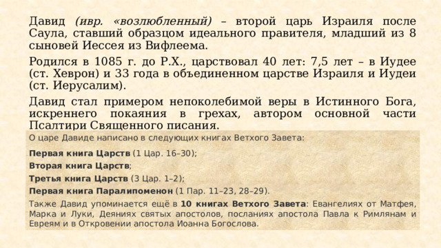 Давид (ивр. «возлюбленный) – второй царь Израиля после Саула, ставший образцом идеального правителя, младший из 8 сыновей Иессея из Вифлеема. Родился в 1085 г. до Р.Х., царствовал 40 лет: 7,5 лет – в Иудее (ст. Хеврон) и 33 года в объединенном царстве Израиля и Иудеи (ст. Иерусалим). Давид стал примером непоколебимой веры в Истинного Бога, искреннего покаяния в грехах, автором основной части Псалтири Священного писания. О царе Давиде написано в следующих книгах Ветхого Завета: Первая книга Царств  (1 Цар. 16–30);  Вторая книга Царств ;  Третья книга Царств  (3 Цар. 1–2);  Первая книга Паралипоменон  (1 Пар. 11–23, 28–29).  Также Давид упоминается ещё в  10 книгах Ветхого Завета : Евангелиях от Матфея, Марка и Луки, Деяниях святых апостолов, посланиях апостола Павла к Римлянам и Евреям и в Откровении апостола Иоанна Богослова. 