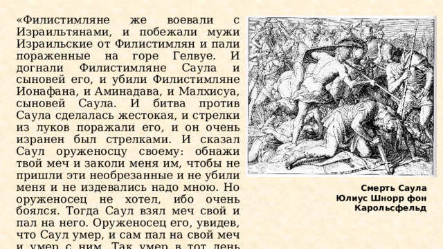 «Филистимляне же воевали с Израильтянами, и побежали мужи Израильские от Филистимлян и пали пораженные на горе Гелвуе. И догнали Филистимляне Саула и сыновей его, и убили Филистимляне Ионафана, и Аминадава, и Малхисуа, сыновей Саула. И битва против Саула сделалась жестокая, и стрелки из луков поражали его, и он очень изранен был стрелками. И сказал Саул оруженосцу своему: обнажи твой меч и заколи меня им, чтобы не пришли эти необрезанные и не убили меня и не издевались надо мною. Но оруженосец не хотел, ибо очень боялся. Тогда Саул взял меч свой и пал на него. Оруженосец его, увидев, что Саул умер, и сам пал на свой меч и умер с ним. Так умер в тот день Саул и три сына его, и оруженосец его, а также и все люди его вместе» (1 Цар.31:1-6). Смерть Саула Юлиус Шнорр фон Карольсфельд  