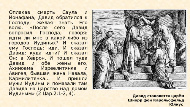 Оплакав смерть Саула и Ионафана, Давид обратился к Господу, желая знать Его волю. «После сего Давид вопросил Господа, говоря: идти ли мне в какой-либо из городов Иудиных? И сказал ему Господь: иди. И сказал Давид: куда идти? И сказал Он: в Хеврон. И пошел туда Давид и обе жены его, Ахиноама Изреелитянка и Авигея, бывшая жена Навала, Кармилитянка… И пришли мужи Иудины и помазали там Давида на царство над домом Иудиным» (2 Цар.2:1-2, 4). Давид становится царём Шнорр фон Карольсфельд Юлиус  