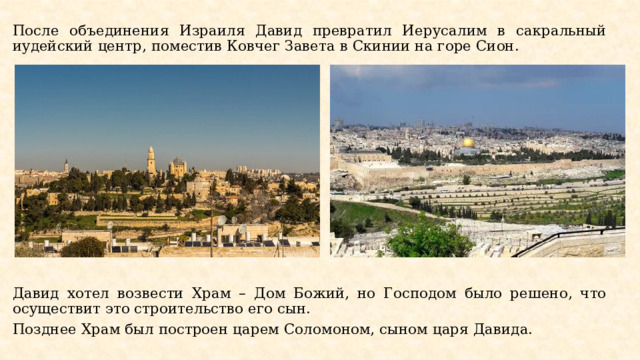 После объединения Израиля Давид превратил Иерусалим в сакральный иудейский центр, поместив Ковчег Завета в Скинии на горе Сион. Давид хотел возвести Храм – Дом Божий, но Господом было решено, что осуществит это строительство его сын. Позднее Храм был построен царем Соломоном, сыном царя Давида. 