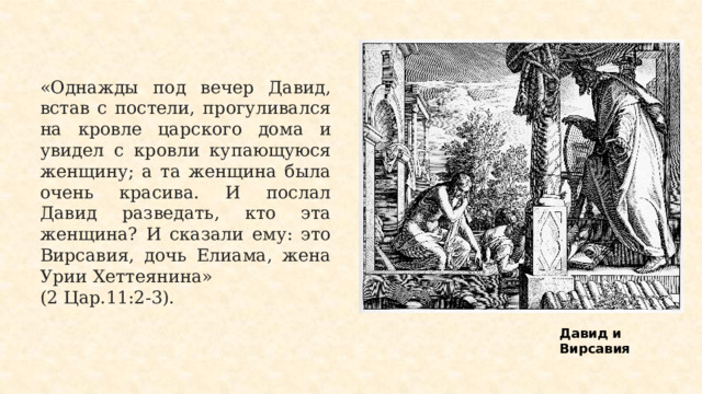 «Однажды под вечер Давид, встав с постели, прогуливался на кровле царского дома и увидел с кровли купающуюся женщину; а та женщина была очень красива. И послал Давид разведать, кто эта женщина? И сказали ему: это Вирсавия, дочь Елиама, жена Урии Хеттеянина» (2 Цар.11:2-3). Давид и Вирсавия 