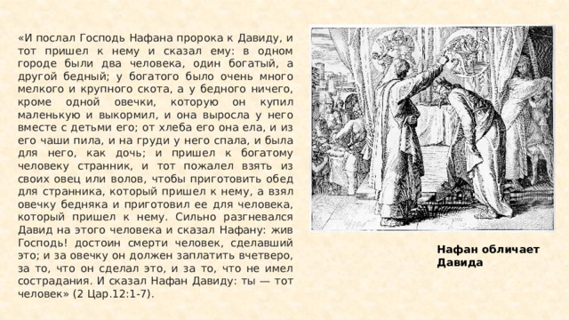 «И послал Господь Нафана пророка к Давиду, и тот пришел к нему и сказал ему: в одном городе были два человека, один богатый, а другой бедный; у богатого было очень много мелкого и крупного скота, а у бедного ничего, кроме одной овечки, которую он купил маленькую и выкормил, и она выросла у него вместе с детьми его; от хлеба его она ела, и из его чаши пила, и на груди у него спала, и была для него, как дочь; и пришел к богатому человеку странник, и тот пожалел взять из своих овец или волов, чтобы приготовить обед для странника, который пришел к нему, а взял овечку бедняка и приготовил ее для человека, который пришел к нему. Сильно разгневался Давид на этого человека и сказал Нафану: жив Господь! достоин смерти человек, сделавший это; и за овечку он должен заплатить вчетверо, за то, что он сделал это, и за то, что не имел сострадания. И сказал Нафан Давиду: ты — тот человек» (2 Цар.12:1-7). Нафан обличает Давида 