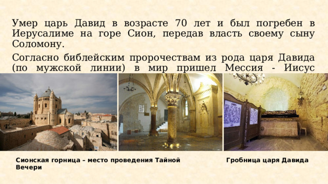 Умер царь Давид в возрасте 70 лет и был погребен в Иерусалиме на горе Сион, передав власть своему сыну Соломону. Согласно библейским пророчествам из рода царя Давида (по мужской линии) в мир пришел Мессия - Иисус Христос. Сионская горница – место проведения Тайной Вечери Гробница царя Давида 